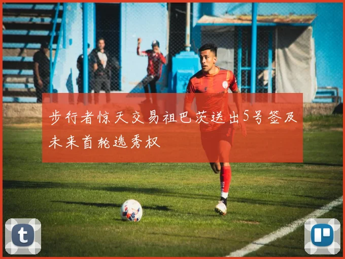 步行者惊天交易祖巴茨送出5号签及未来首轮选秀权