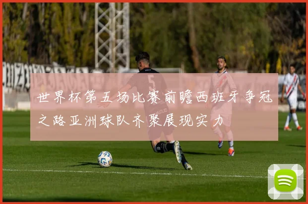 世界杯第五场比赛前瞻西班牙争冠之路亚洲球队齐聚展现实力