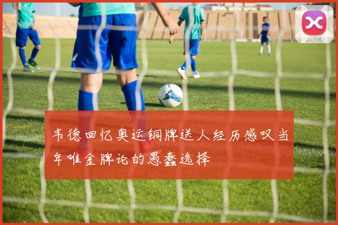 韦德回忆奥运铜牌送人经历感叹当年唯金牌论的愚蠢选择