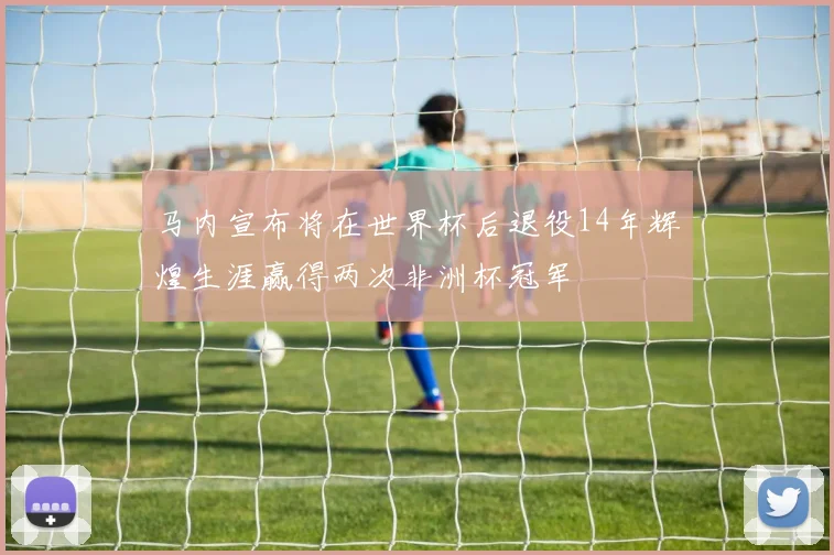 马内宣布将在世界杯后退役14年辉煌生涯赢得两次非洲杯冠军