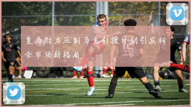 皇马财力压制马竞引援计划引发转会市场新格局