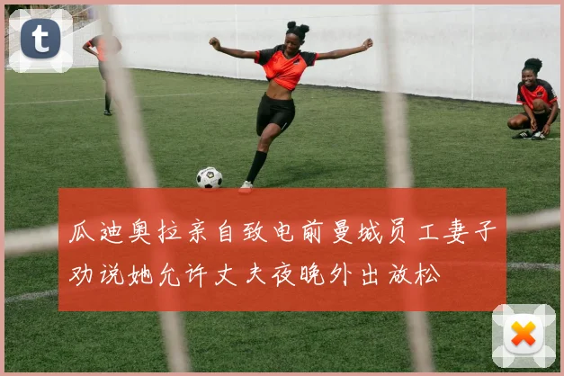 瓜迪奥拉亲自致电前曼城员工妻子劝说她允许丈夫夜晚外出放松
