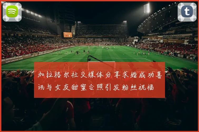 加拉格尔社交媒体分享求婚成功喜讯与女友甜蜜合照引发粉丝祝福