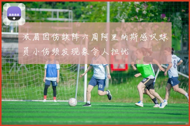 浓眉因伤缺阵六周阿里纳斯感叹球员小伤频发现象令人担忧