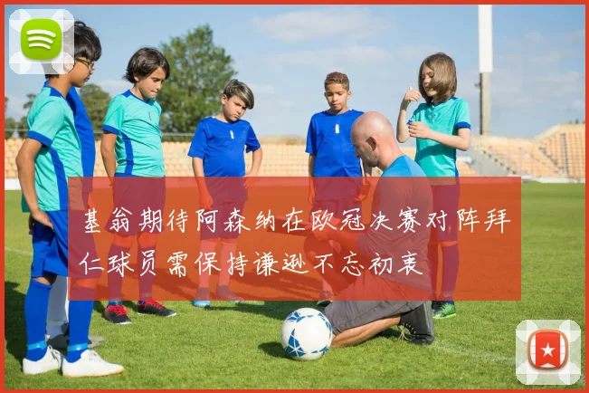 基翁期待阿森纳在欧冠决赛对阵拜仁球员需保持谦逊不忘初衷