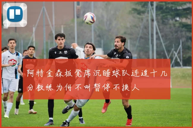 阿特金森板凳席沉睡球队连追十几分教练为何不叫暂停不换人