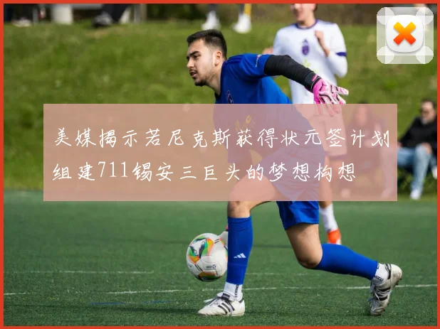 美媒揭示若尼克斯获得状元签计划组建711锡安三巨头的梦想构想
