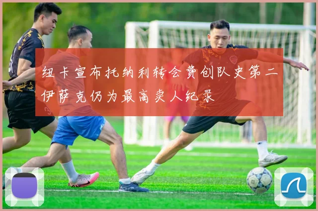 纽卡宣布托纳利转会费创队史第二伊萨克仍为最高卖人纪录
