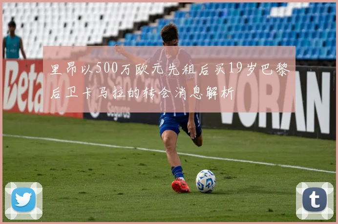 里昂以500万欧元先租后买19岁巴黎后卫卡马拉的转会消息解析