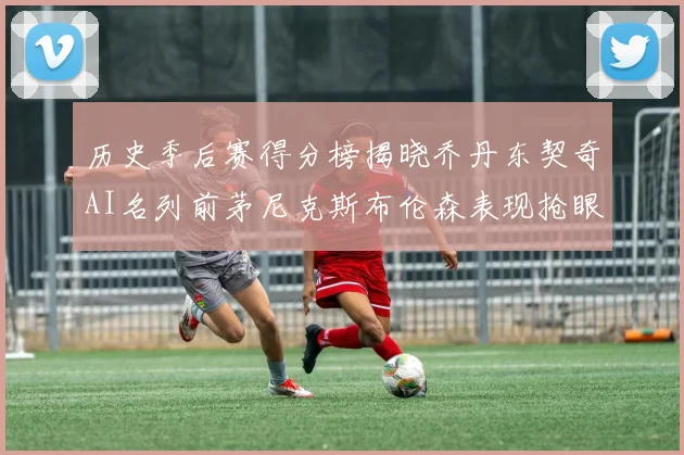 历史季后赛得分榜揭晓乔丹东契奇AI名列前茅尼克斯布伦森表现抢眼