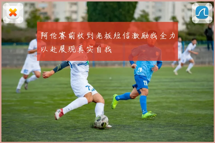 阿伦赛前收到老板短信激励我全力以赴展现真实自我