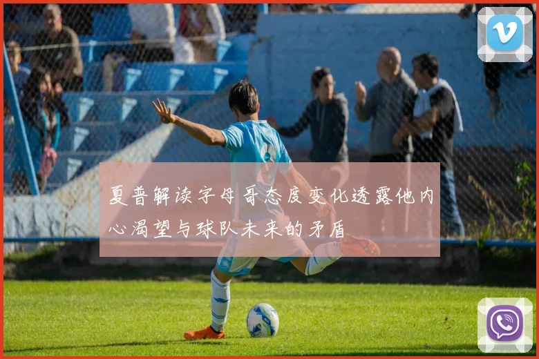 夏普解读字母哥态度变化透露他内心渴望与球队未来的矛盾