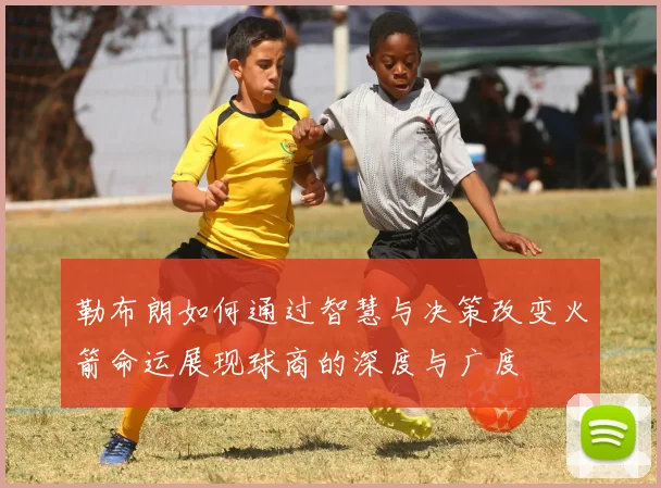 勒布朗如何通过智慧与决策改变火箭命运展现球商的深度与广度