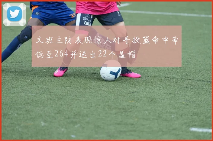 文班主防表现惊人对手投篮命中率低至264并送出22个盖帽