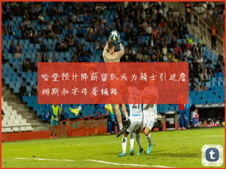 哈登预计降薪留队或为骑士引进詹姆斯和字母哥铺路