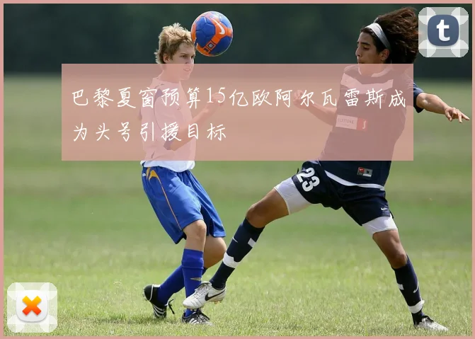 巴黎夏窗预算15亿欧阿尔瓦雷斯成为头号引援目标